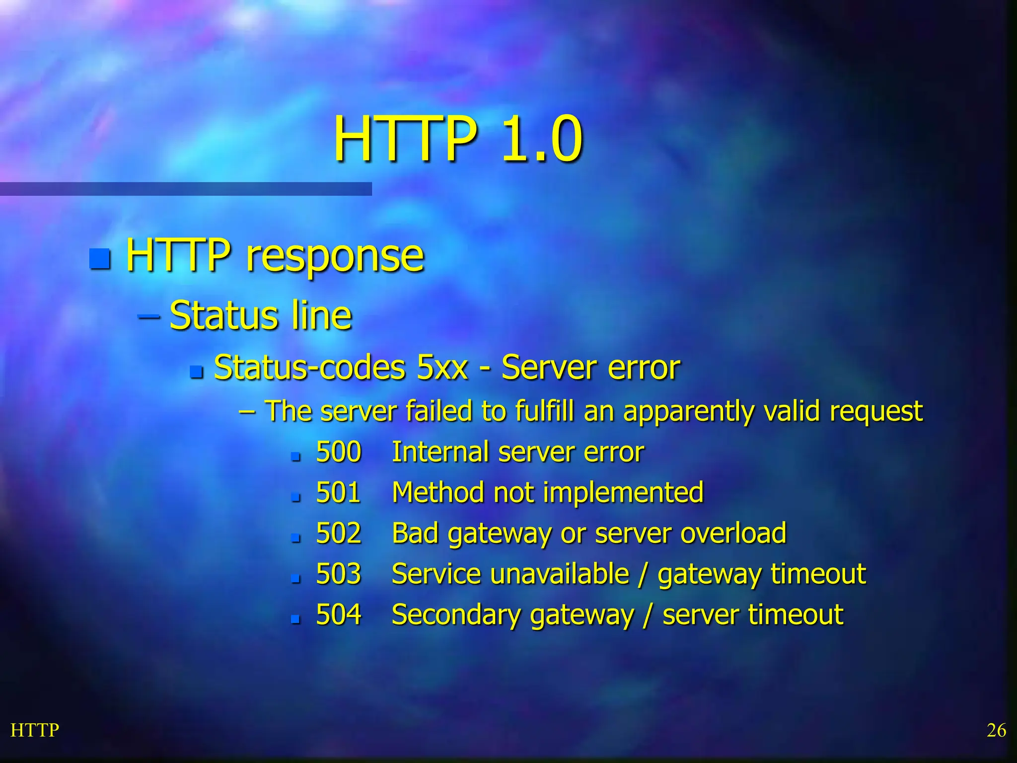 HTTP 26 HTTP 1.0  HTTP response – Status line  Status-codes 5xx - Server error – The server failed to fulfill an apparently valid request  500 Internal server error  501 Method not implemented  502 Bad gateway or server overload  503 Service unavailable / gateway timeout  504 Secondary gateway / server timeout 