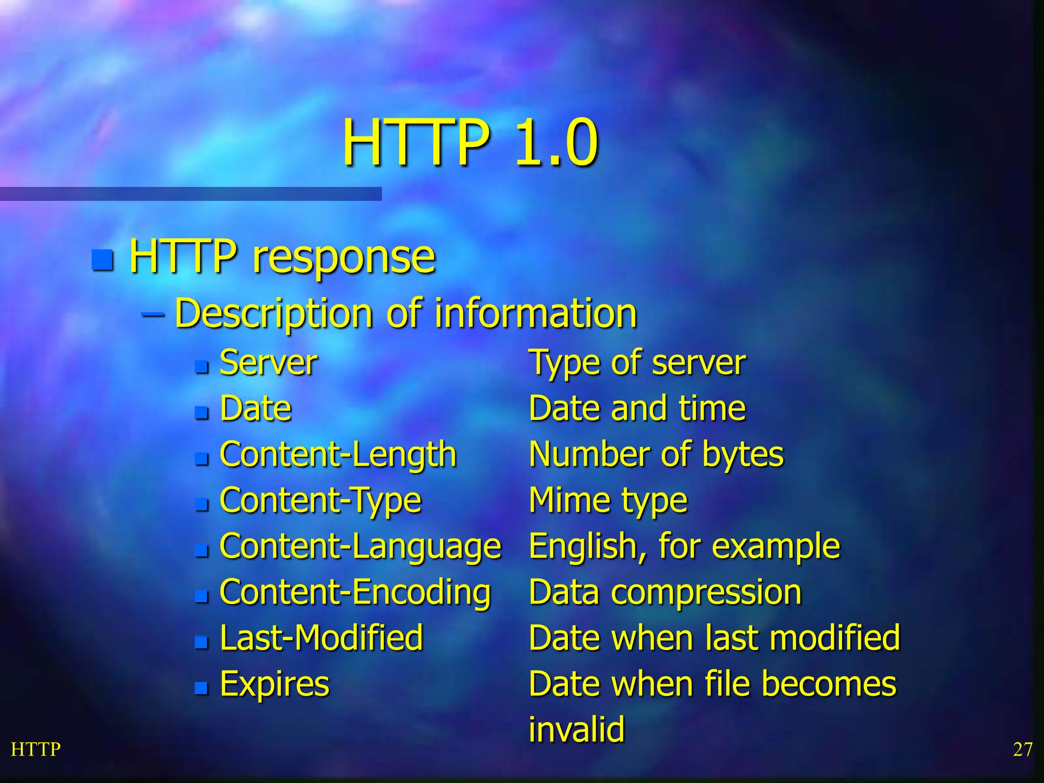 HTTP 27 HTTP 1.0  HTTP response – Description of information  Server Type of server  Date Date and time  Content-Length Number of bytes  Content-Type Mime type  Content-Language English, for example  Content-Encoding Data compression  Last-Modified Date when last modified  Expires Date when file becomes invalid 