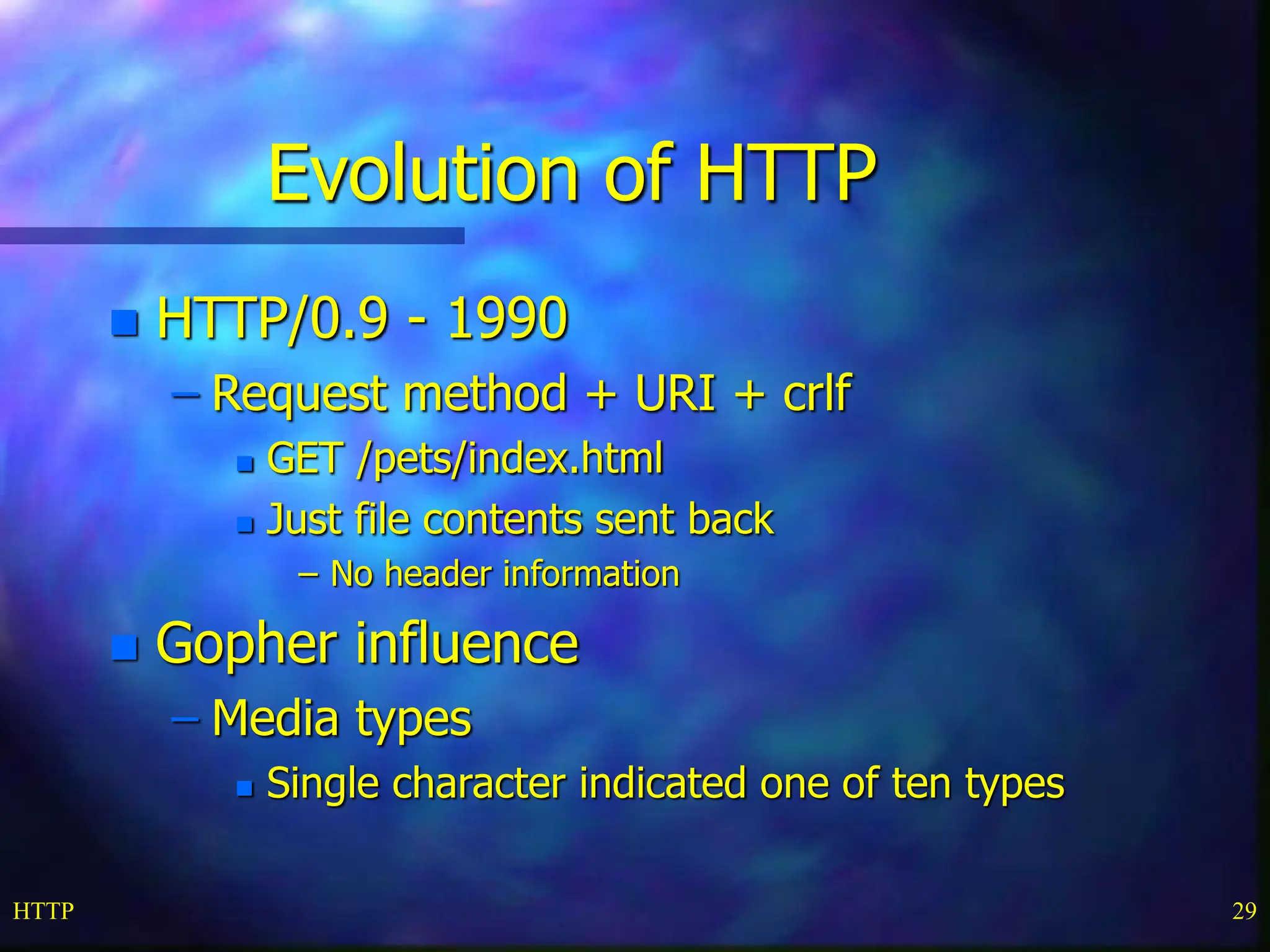 HTTP 29 Evolution of HTTP  HTTP/0.9 - 1990 – Request method + URI + crlf  GET /pets/index.html  Just file contents sent back – No header information  Gopher influence – Media types  Single character indicated one of ten types 
