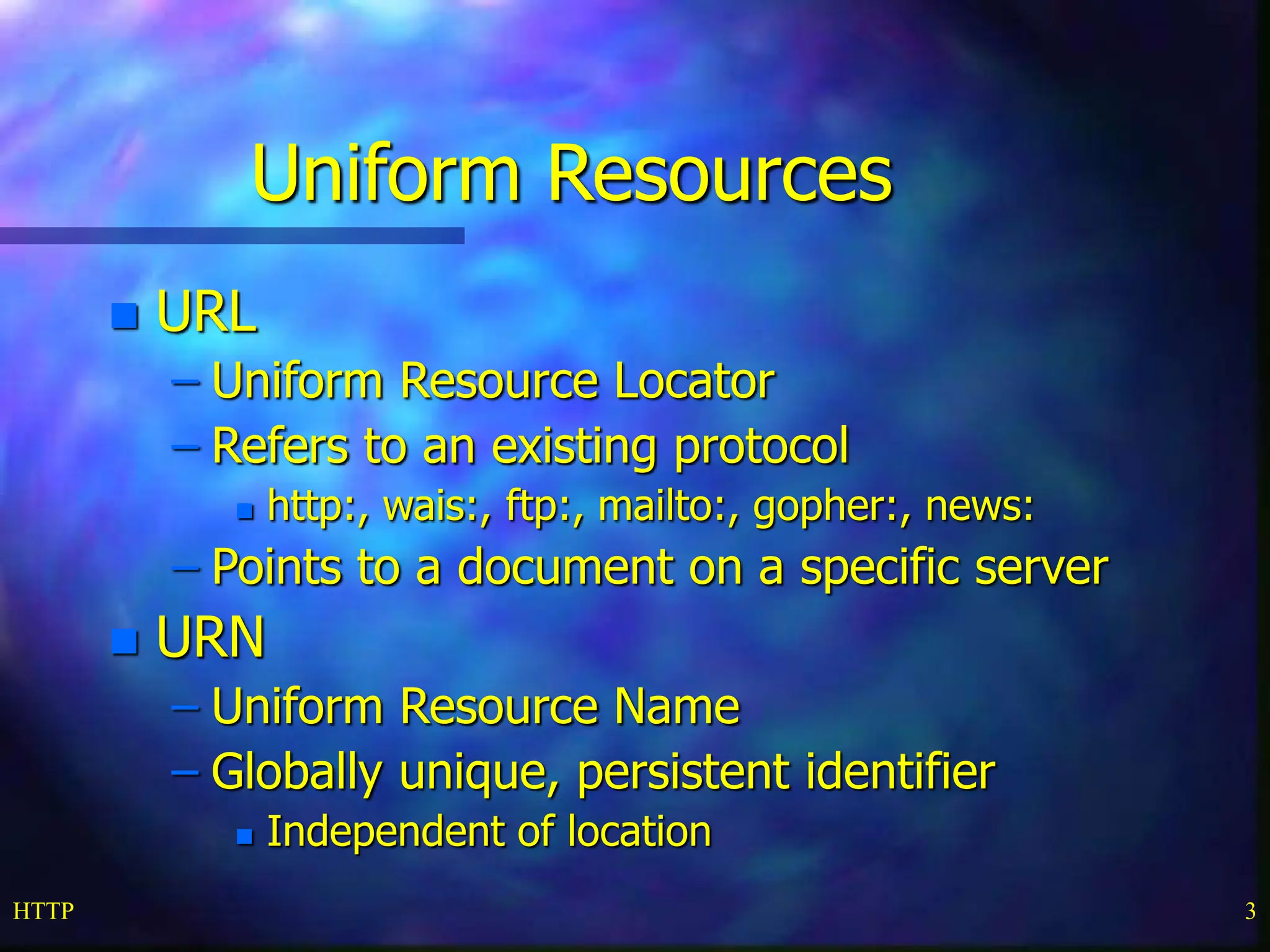 HTTP 3 Uniform Resources  URL – Uniform Resource Locator – Refers to an existing protocol  http:, wais:, ftp:, mailto:, gopher:, news: – Points to a document on a specific server  URN – Uniform Resource Name – Globally unique, persistent identifier  Independent of location 