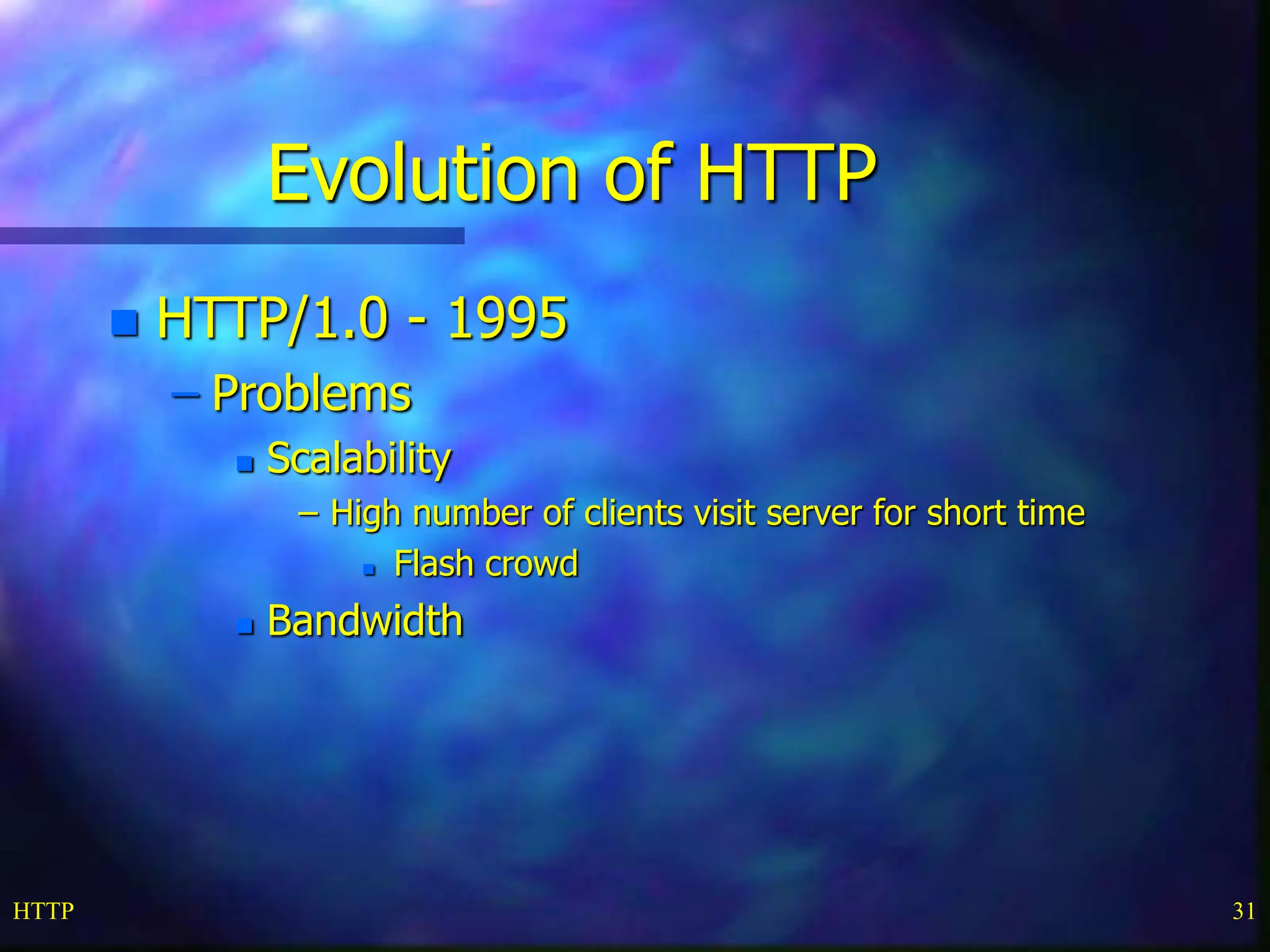HTTP 31 Evolution of HTTP  HTTP/1.0 - 1995 – Problems  Scalability – High number of clients visit server for short time  Flash crowd  Bandwidth 