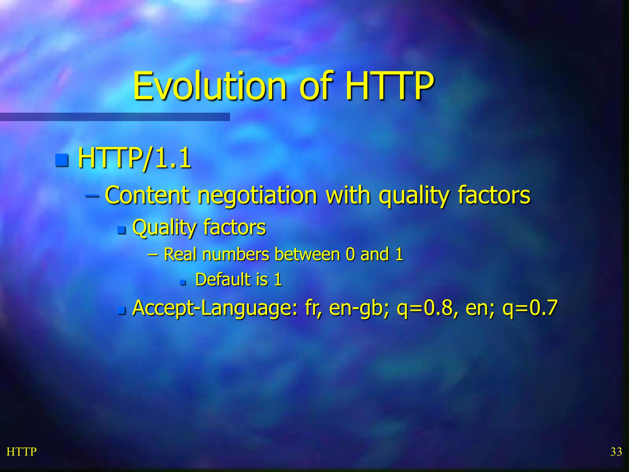 HTTP 33 Evolution of HTTP  HTTP/1.1 – Content negotiation with quality factors  Quality factors – Real numbers between 0 and 1  Default is 1  Accept-Language: fr, en-gb; q=0.8, en; q=0.7 