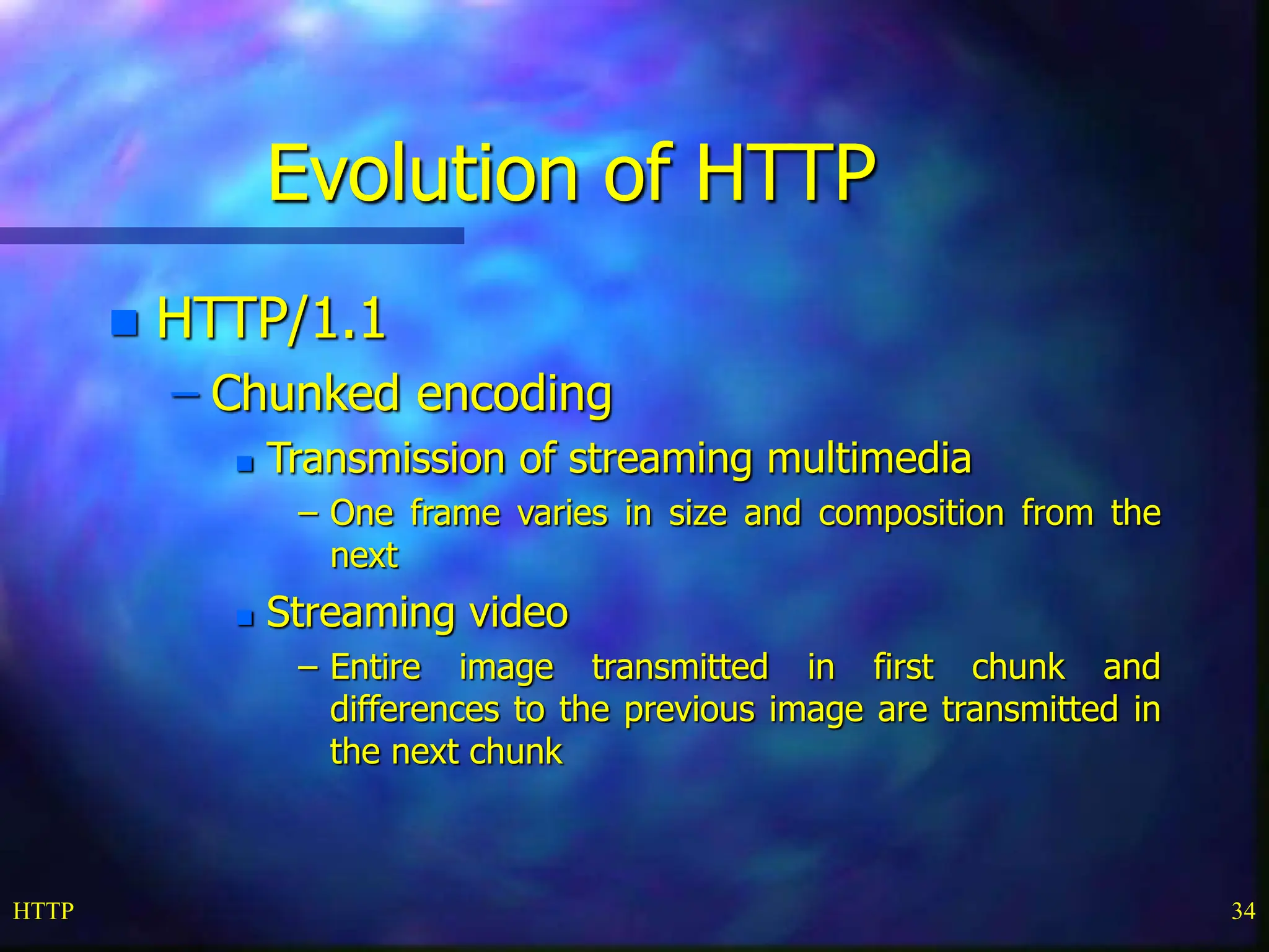 HTTP 34 Evolution of HTTP  HTTP/1.1 – Chunked encoding  Transmission of streaming multimedia – One frame varies in size and composition from the next  Streaming video – Entire image transmitted in first chunk and differences to the previous image are transmitted in the next chunk 