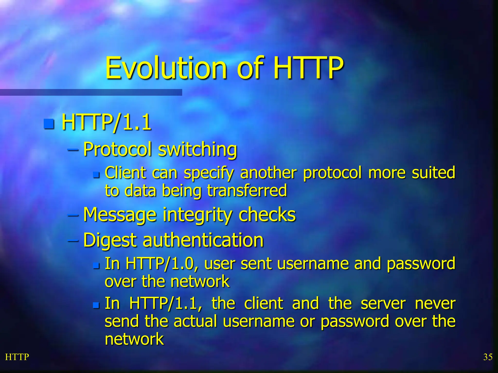 HTTP 35 Evolution of HTTP  HTTP/1.1 – Protocol switching  Client can specify another protocol more suited to data being transferred – Message integrity checks – Digest authentication  In HTTP/1.0, user sent username and password over the network  In HTTP/1.1, the client and the server never send the actual username or password over the network 