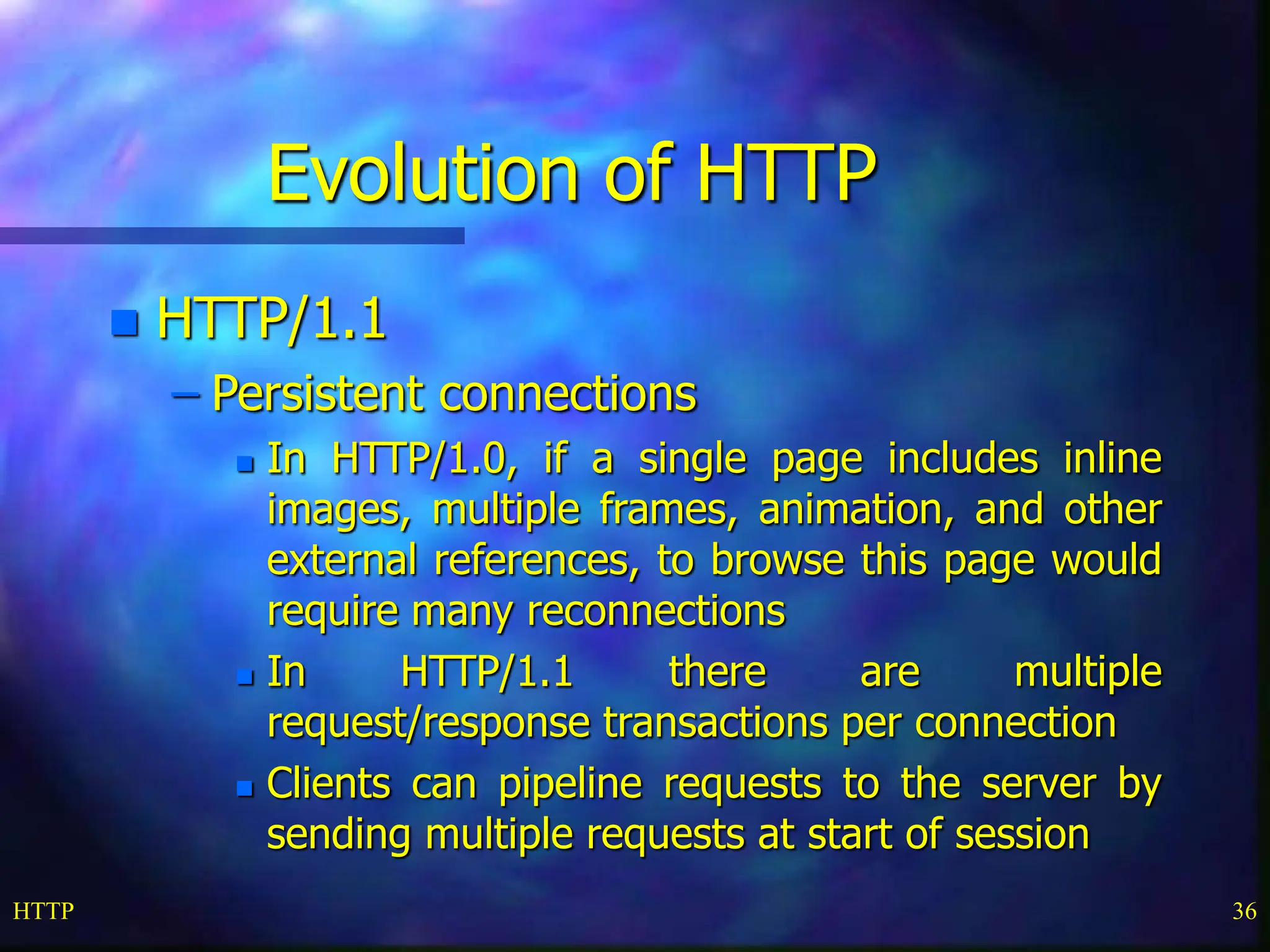 HTTP 36 Evolution of HTTP  HTTP/1.1 – Persistent connections  In HTTP/1.0, if a single page includes inline images, multiple frames, animation, and other external references, to browse this page would require many reconnections  In HTTP/1.1 there are multiple request/response transactions per connection  Clients can pipeline requests to the server by sending multiple requests at start of session 