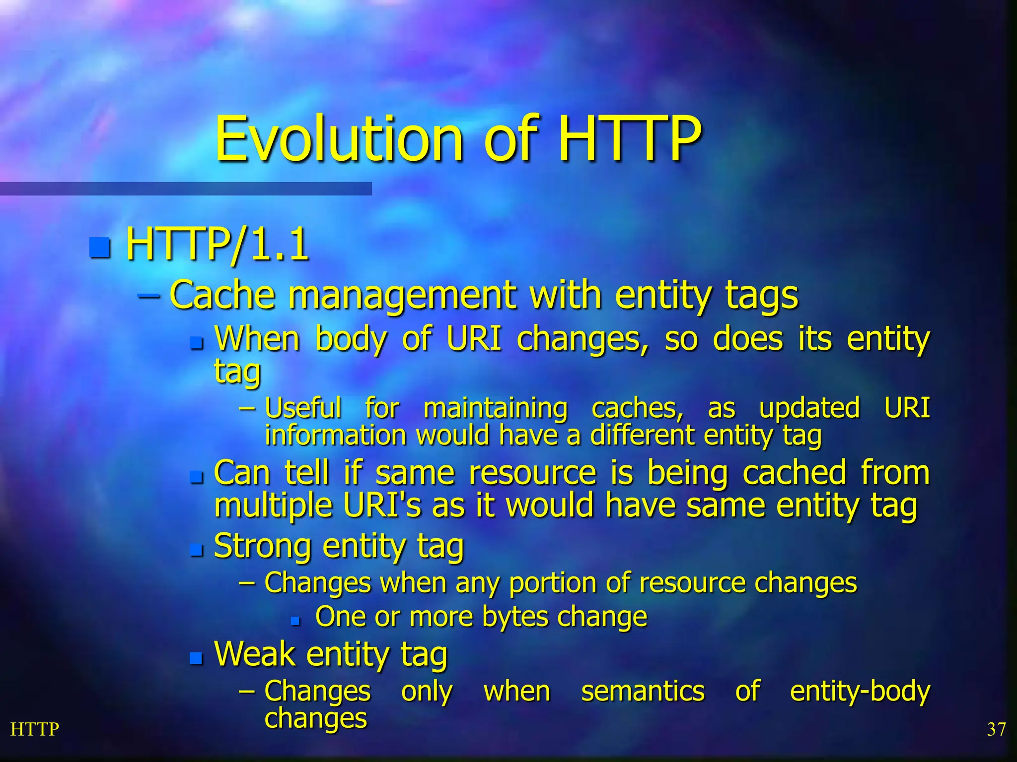 HTTP 37 Evolution of HTTP  HTTP/1.1 – Cache management with entity tags  When body of URI changes, so does its entity tag – Useful for maintaining caches, as updated URI information would have a different entity tag  Can tell if same resource is being cached from multiple URI's as it would have same entity tag  Strong entity tag – Changes when any portion of resource changes  One or more bytes change  Weak entity tag – Changes only when semantics of entity-body changes 