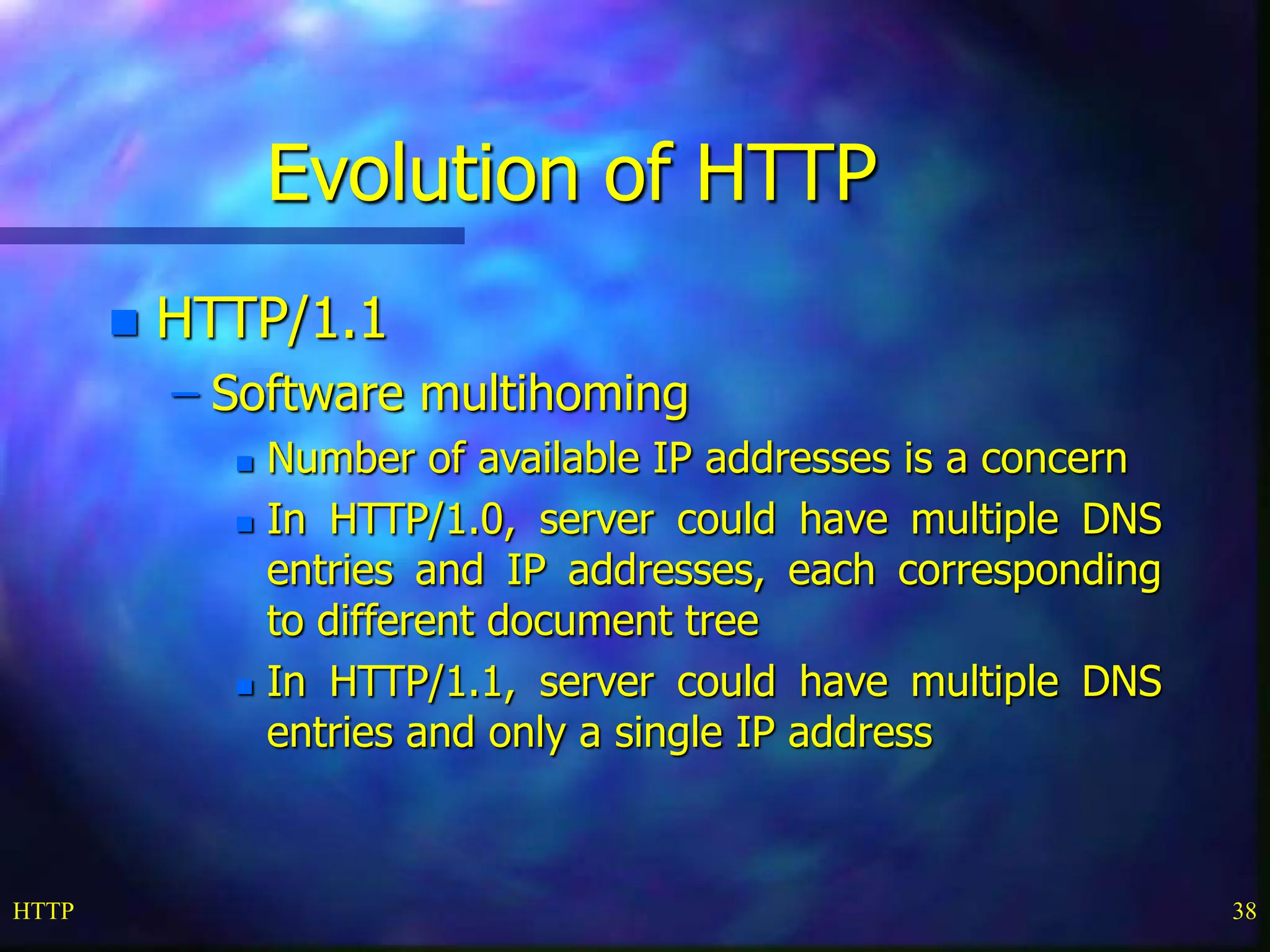 HTTP 38 Evolution of HTTP  HTTP/1.1 – Software multihoming  Number of available IP addresses is a concern  In HTTP/1.0, server could have multiple DNS entries and IP addresses, each corresponding to different document tree  In HTTP/1.1, server could have multiple DNS entries and only a single IP address 