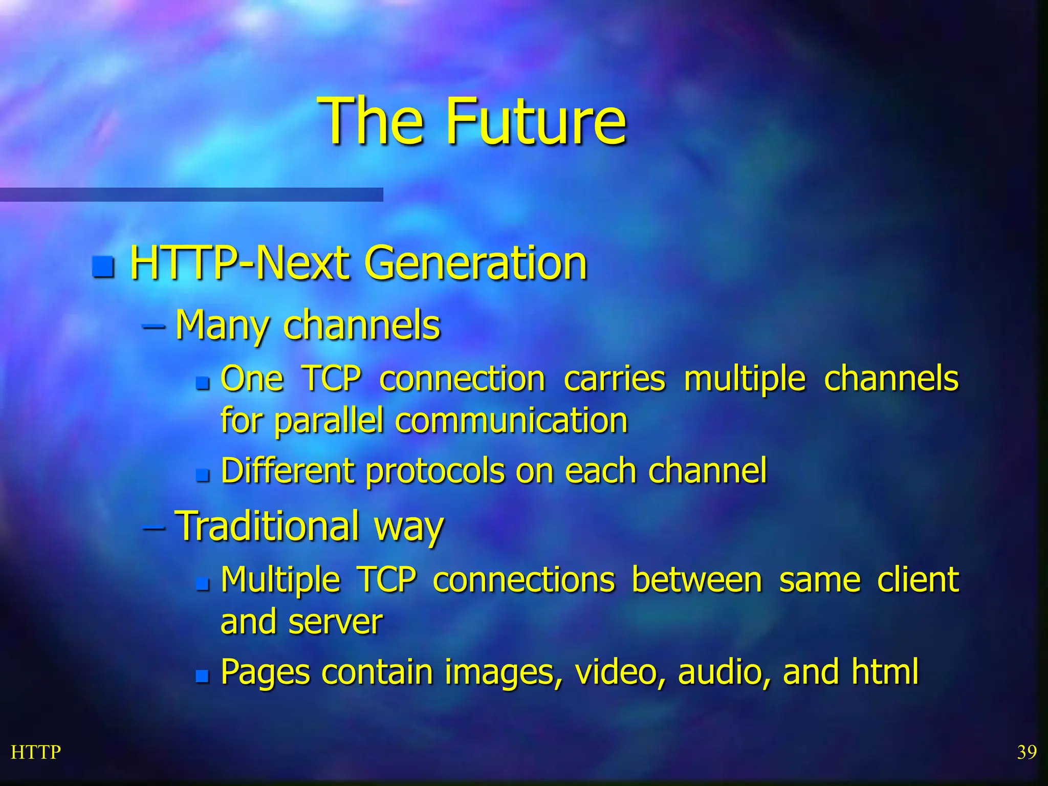 HTTP 39 The Future  HTTP-Next Generation – Many channels  One TCP connection carries multiple channels for parallel communication  Different protocols on each channel – Traditional way  Multiple TCP connections between same client and server  Pages contain images, video, audio, and html 