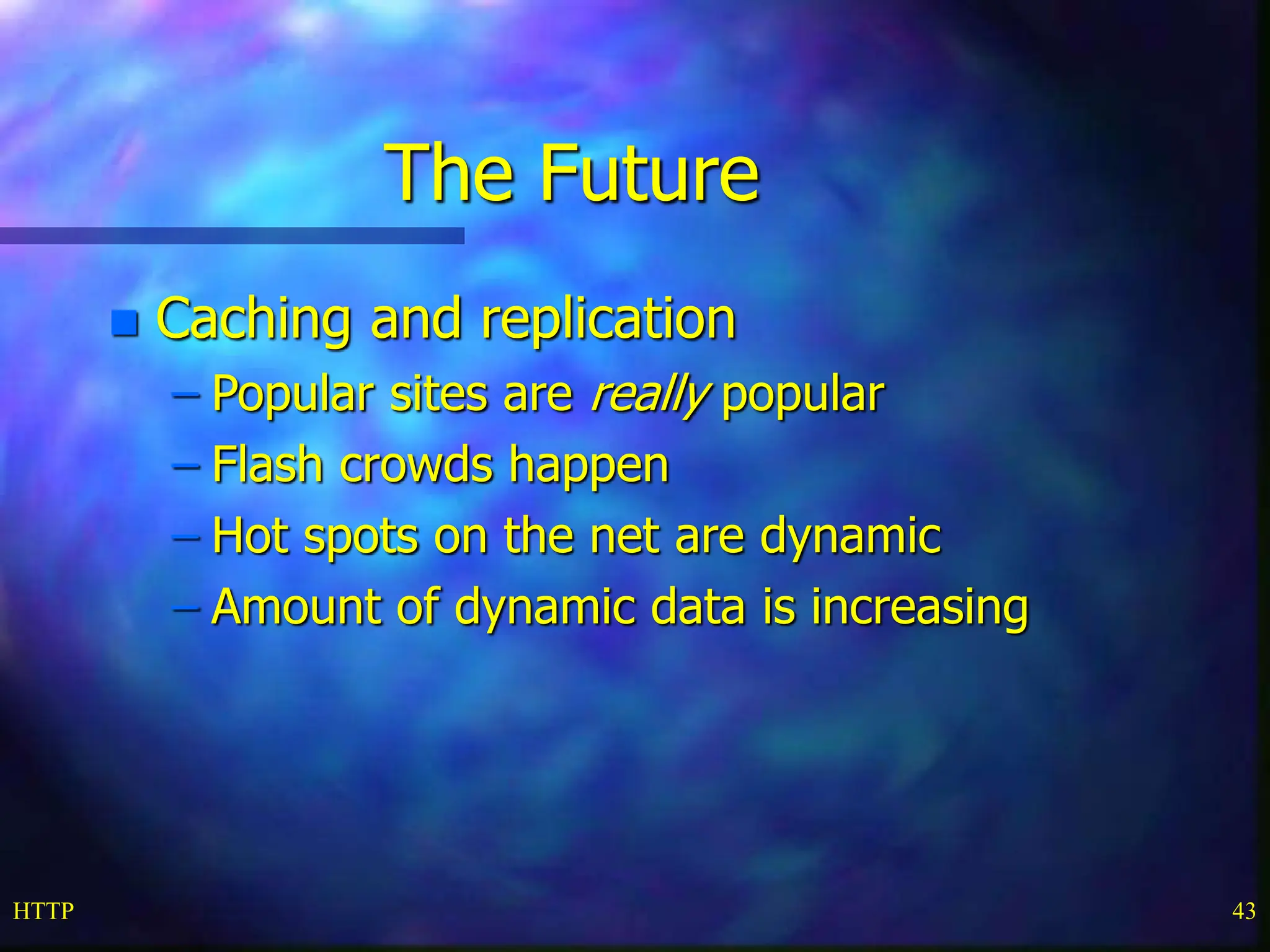 HTTP 43 The Future  Caching and replication – Popular sites are really popular – Flash crowds happen – Hot spots on the net are dynamic – Amount of dynamic data is increasing 