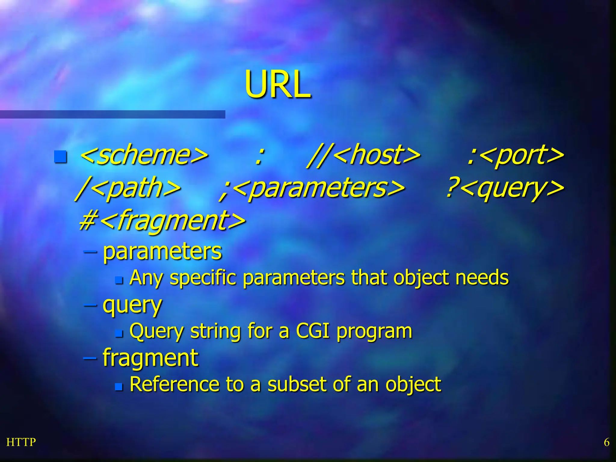 HTTP 6 URL  <scheme> : //<host> :<port> /<path> ;<parameters> ?<query> #<fragment> – parameters  Any specific parameters that object needs – query  Query string for a CGI program – fragment  Reference to a subset of an object 