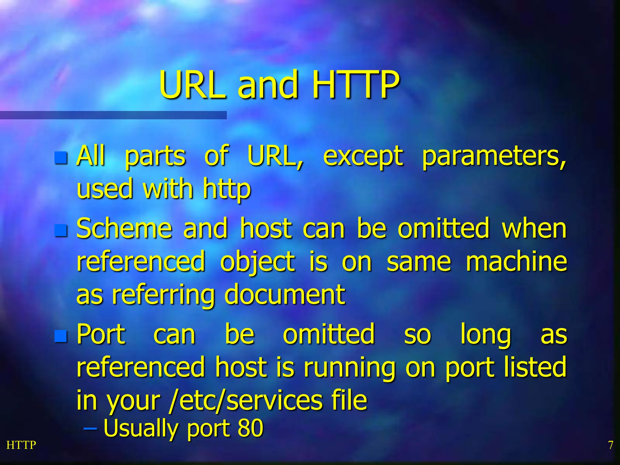 HTTP 7 URL and HTTP  All parts of URL, except parameters, used with http  Scheme and host can be omitted when referenced object is on same machine as referring document  Port can be omitted so long as referenced host is running on port listed in your /etc/services file – Usually port 80 