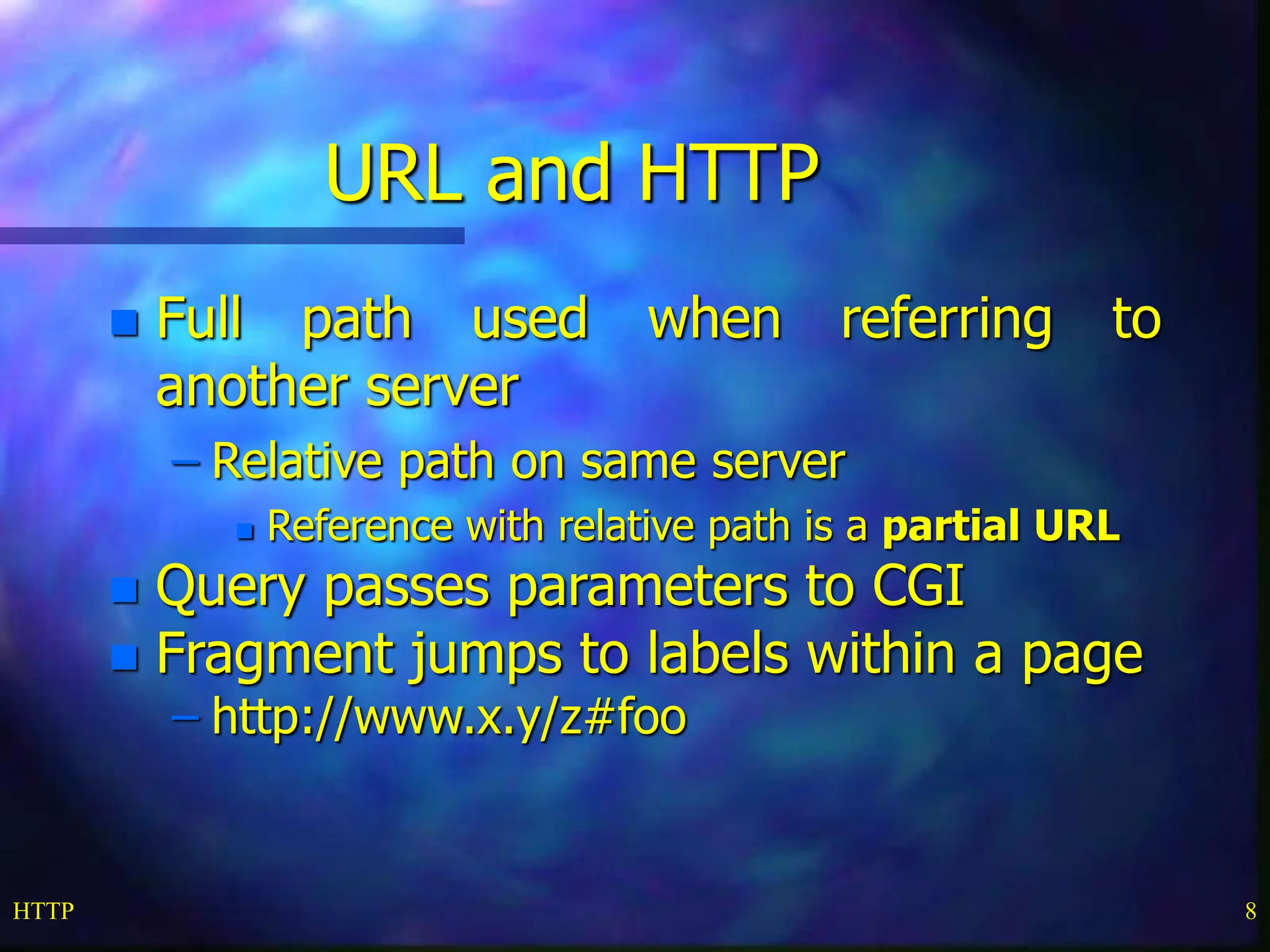 HTTP 8 URL and HTTP  Full path used when referring to another server – Relative path on same server  Reference with relative path is a partial URL  Query passes parameters to CGI  Fragment jumps to labels within a page – http://www.x.y/z#foo 