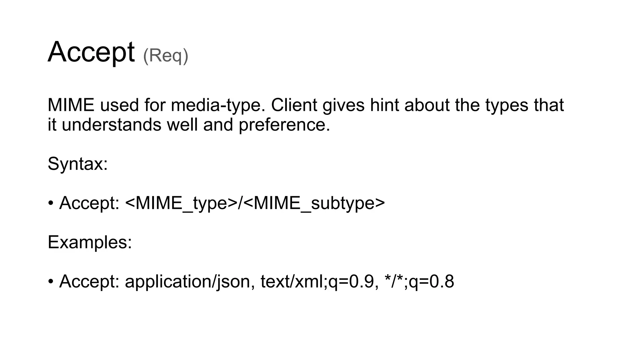 Accept (Req)
MIME used for media-type. Client gives hint about the types that
it understands well and preference.
Syntax:
• Accept: <MIME_type>/<MIME_subtype>
Examples:
• Accept: application/json, text/xml;q=0.9, */*;q=0.8
 