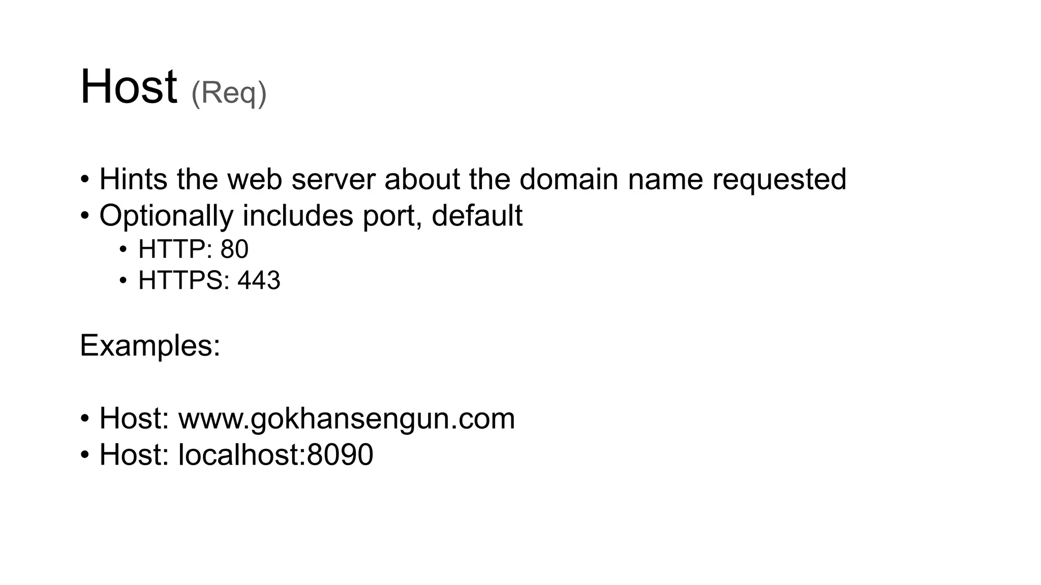 Host (Req)
• Hints the web server about the domain name requested
• Optionally includes port, default
• HTTP: 80
• HTTPS: 443
Examples:
• Host: www.gokhansengun.com
• Host: localhost:8090
 