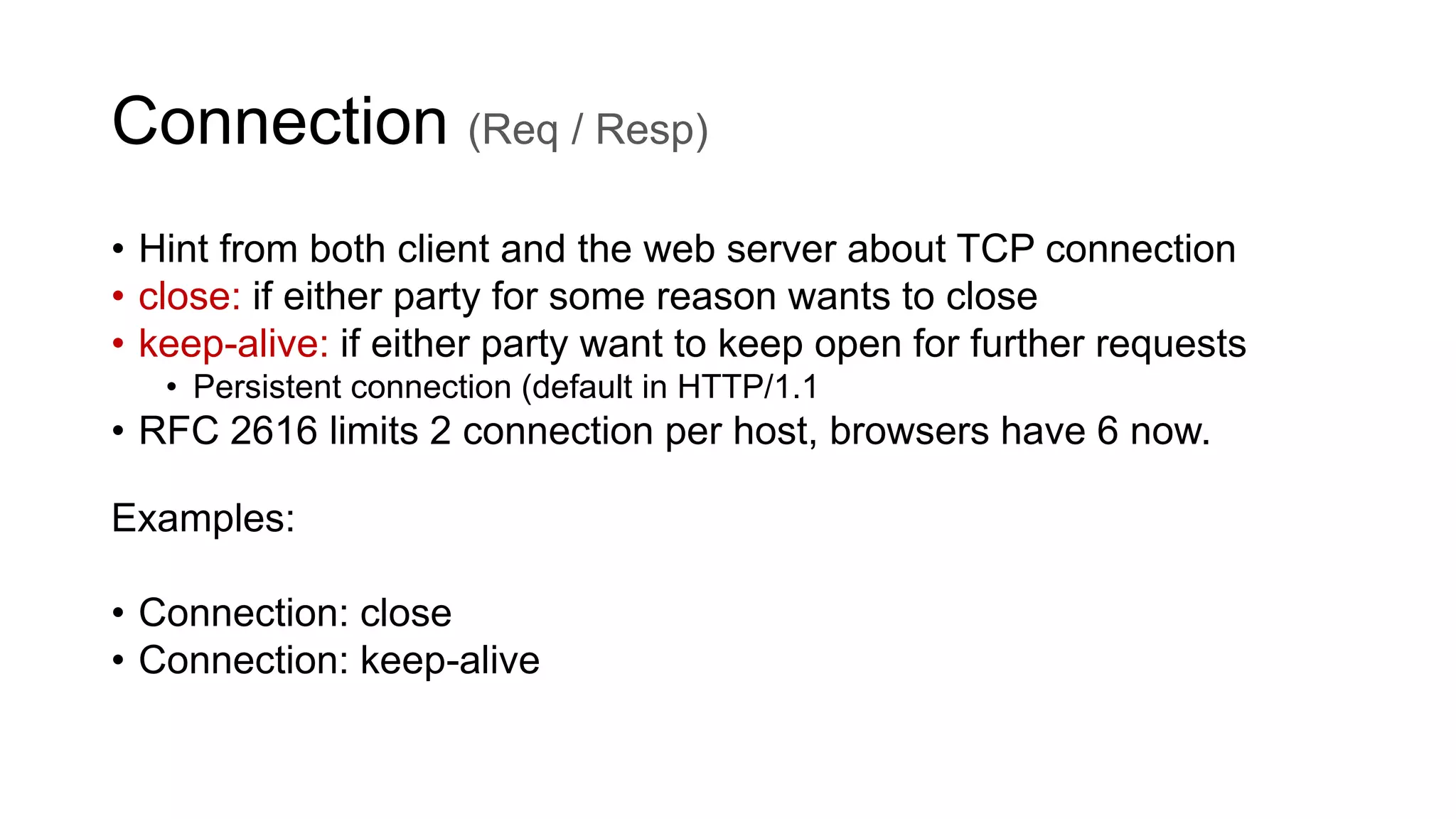 Connection (Req / Resp)
• Hint from both client and the web server about TCP connection
• close: if either party for some reason wants to close
• keep-alive: if either party want to keep open for further requests
• Persistent connection (default in HTTP/1.1
• RFC 2616 limits 2 connection per host, browsers have 6 now.
Examples:
• Connection: close
• Connection: keep-alive
 