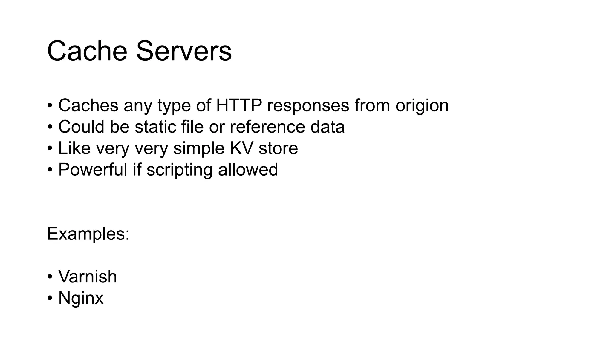 Cache Servers
• Caches any type of HTTP responses from origion
• Could be static file or reference data
• Like very very simple KV store
• Powerful if scripting allowed
Examples:
• Varnish
• Nginx
 