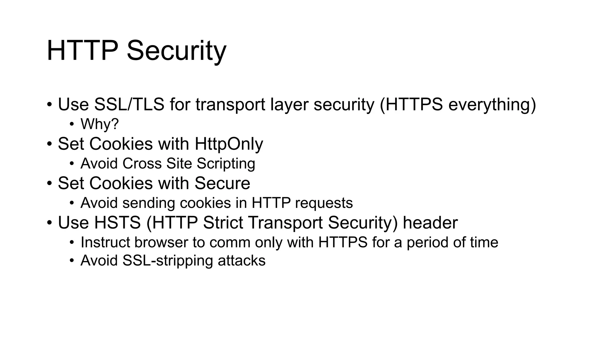 HTTP Security
• Use SSL/TLS for transport layer security (HTTPS everything)
• Why?
• Set Cookies with HttpOnly
• Avoid Cross Site Scripting
• Set Cookies with Secure
• Avoid sending cookies in HTTP requests
• Use HSTS (HTTP Strict Transport Security) header
• Instruct browser to comm only with HTTPS for a period of time
• Avoid SSL-stripping attacks
 