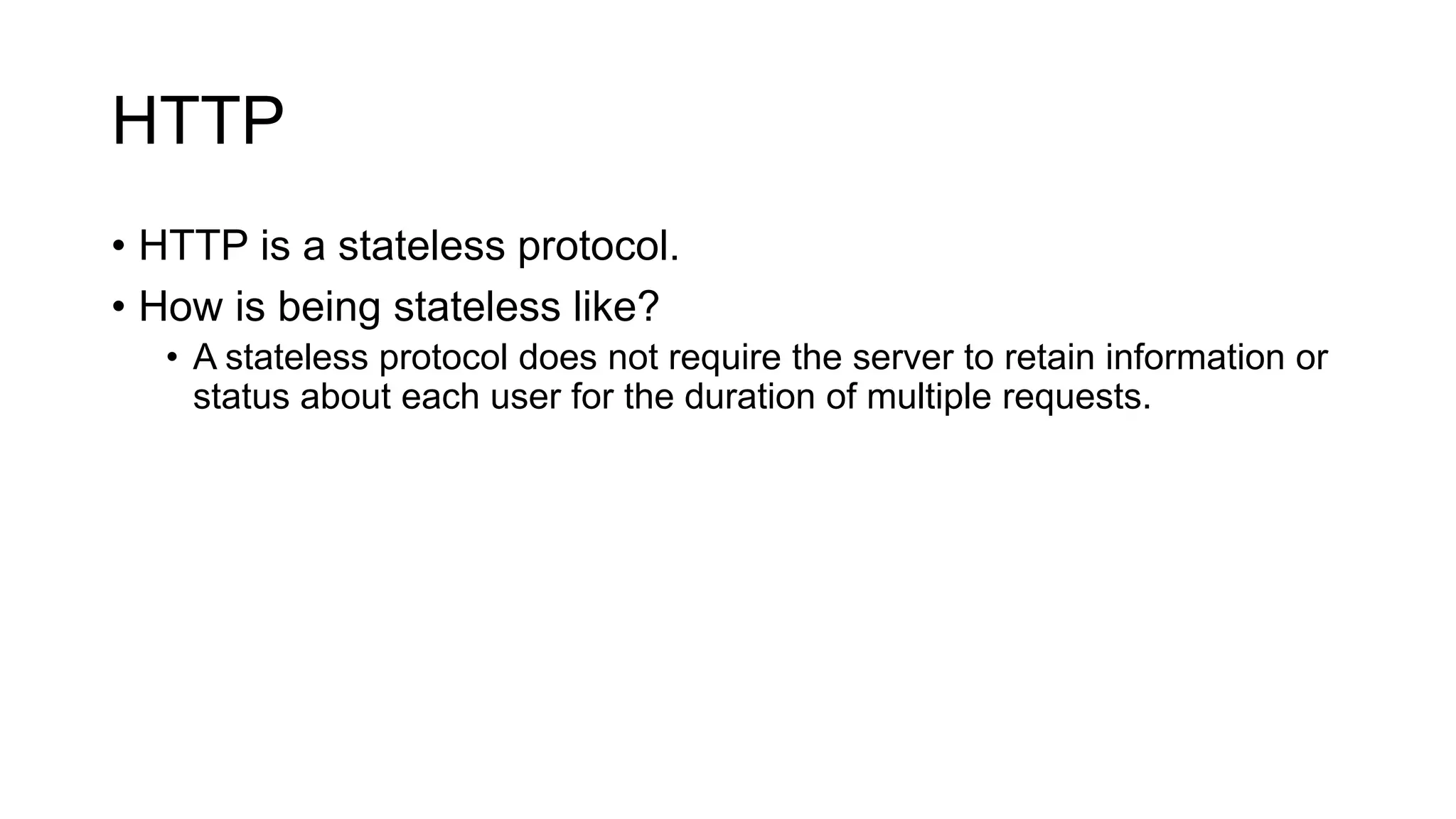 HTTP
• HTTP is a stateless protocol.
• How is being stateless like?
• A stateless protocol does not require the server to retain information or
status about each user for the duration of multiple requests.
 