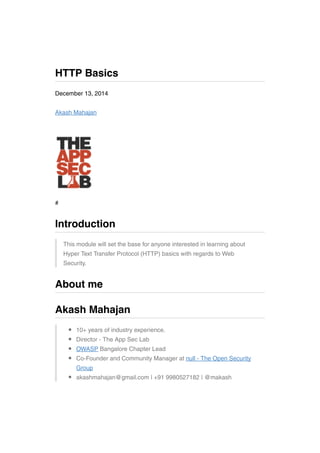 December 13, 2014
Akash Mahajan
#
This module will set the base for anyone interested in learning about
Hyper Text Transfer Protocol (HTTP) basics with regards to Web
Security.
10+ years of industry experience.
Director - The App Sec Lab
OWASP Bangalore Chapter Lead
Co-Founder and Community Manager at null - The Open Security
Group
akashmahajan@gmail.com | +91 9980527182 | @makash
HTTP Basics
Introduction
About me
Akash Mahajan
 