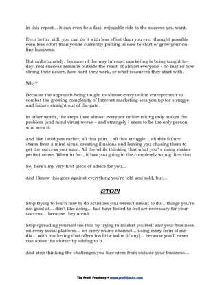 in this report... it can even be a fast, enjoyable ride to the success you want.

Even better still, you can do it with less effort than you ever thought possible
even less effort than you’re currently putting in now to start or grow your on-
line business.

But unfortunately, because of the way Internet marketing is being taught to-
day, real success remains outside the reach of almost everyone - no matter how
strong their desire, how hard they work, or what resources they start with.

Why?

Because the approach being taught to almost every online entrepreneur to
combat the growing complexity of Internet marketing sets you up for struggle
and failure straight out of the gate.

In other words, the steps I see almost everyone online taking only makes the
problem (and mind virus) worse – and strangely I seem to be the only person
who sees it.

And like I told you earlier, all this pain… all this struggle… all this failure
stems from a mind virus, creating illusions and leaving you chasing them to
get the success you want. All the while thinking that what you’re doing makes
perfect sense. When in fact, it has you going in the completely wrong direction.

So, here’s my very first piece of advice for you…

And I know this goes against everything you’re told and sold, but…


                                       STOP!
Stop trying to learn how to do activities you weren’t meant to do… things you’re
not good at… don’t like doing… but have fooled to feel are necessary for your
success… because they aren’t.

Stop spreading yourself too thin by trying to market yourself and your business
on every social platform… on every online channel… using every form of me-
dia… with marketing that offers too little value (if any)… because you’ll never
rise above the clutter by adding to it.

And stop thinking the challenges you face stem from outside your business…




                         The Profit Prophecy • www.profithacks.com
 