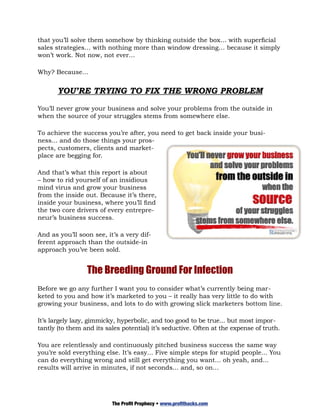 that you’ll solve them somehow by thinking outside the box… with superficial
sales strategies… with nothing more than window dressing… because it simply
won’t work. Not now, not ever…

Why? Because…


       YOU’RE TRYING TO FIX THE WRONG PROBLEM

You’ll never grow your business and solve your problems from the outside in
when the source of your struggles stems from somewhere else.

To achieve the success you’re after, you need to get back inside your busi-
ness... and do those things your pros-
pects, customers, clients and market-
place are begging for.

And that’s what this report is about
– how to rid yourself of an insidious
mind virus and grow your business
from the inside out. Because it’s there,
inside your business, where you’ll find
the two core drivers of every entrepre-
neur’s business success.

And as you’ll soon see, it’s a very dif-
ferent approach than the outside-in
approach you’ve been sold.


                 The Breeding Ground For Infection
Before we go any further I want you to consider what’s currently being mar-
keted to you and how it’s marketed to you – it really has very little to do with
growing your business, and lots to do with growing slick marketers bottom line.

It’s largely lazy, gimmicky, hyperbolic, and too good to be true... but most impor-
tantly (to them and its sales potential) it’s seductive. Often at the expense of truth.

You are relentlessly and continuously pitched business success the same way
you’re sold everything else. It’s easy... Five simple steps for stupid people... You
can do everything wrong and still get everything you want... oh yeah, and...
results will arrive in minutes, if not seconds... and, so on...




                          The Profit Prophecy • www.profithacks.com
 