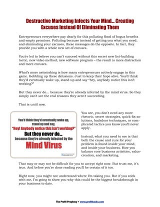 Destructive Marketing Infects Your Mind… Creating
          Excuses Instead Of Eliminating Them
Entrepreneurs everywhere pay dearly for this polluting flood of bogus benefits
and empty promises. Polluting because instead of getting you what you need,
and eliminating your excuses, these messages do the opposite. In fact, they
provide you with a whole new set of excuses.

You’re led to believe you can’t succeed without this secret new list-building
tactic, new video method, new software program – the result is more distraction
and more excuses.

What’s more astonishing is how many entrepreneurs actively engage in this
game. Gobbling up these delusions. Just to keep their hope alive. You’d think
they’d eventually wake up, stand up and say “hey, anybody notice this isn’t
working?”

But they never do… because they’re already infected by the mind virus. So they
simply can’t see the real reasons they aren’t succeeding.

That is until now.

                                             You see, you don’t need any more
                                             rhetoric, secret strategies, quick-fix so-
                                             lutions, backdoor techniques, or com-
                                             plicated tactics you know you’ll never
                                             apply.

                                             Instead, what you need to see is that
                                             both the cause and cure for your
                                             problem is found inside your mind,
                                             and inside your business. How you
                                             balance core business activities, value-
                                             creation, and marketing.

That may or may not be difficult for you to accept right now. But trust me, it’s
true. And before you’re done reading you’ll be certain of it too.

Right now, you might not understand where I’m taking you. But if you stick
with me, I’m going to show you why this could be the biggest breakthrough in
your business to date.




                        The Profit Prophecy • www.profithacks.com
 