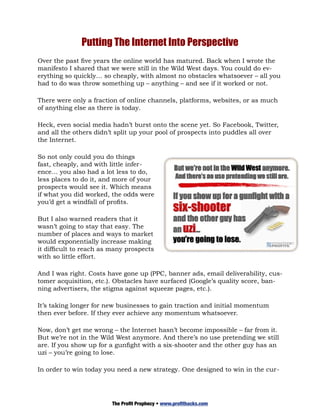 Putting The Internet Into Perspective
Over the past five years the online world has matured. Back when I wrote the
manifesto I shared that we were still in the Wild West days. You could do ev-
erything so quickly… so cheaply, with almost no obstacles whatsoever – all you
had to do was throw something up – anything – and see if it worked or not.

There were only a fraction of online channels, platforms, websites, or as much
of anything else as there is today.

Heck, even social media hadn’t burst onto the scene yet. So Facebook, Twitter,
and all the others didn’t split up your pool of prospects into puddles all over
the Internet.

So not only could you do things
fast, cheaply, and with little infer-
ence… you also had a lot less to do,
less places to do it, and more of your
prospects would see it. Which means
if what you did worked, the odds were
you’d get a windfall of profits.

But I also warned readers that it
wasn’t going to stay that easy. The
number of places and ways to market
would exponentially increase making
it difficult to reach as many prospects
with so little effort.

And I was right. Costs have gone up (PPC, banner ads, email deliverability, cus-
tomer acquisition, etc.). Obstacles have surfaced (Google’s quality score, ban-
ning advertisers, the stigma against squeeze pages, etc.).

It’s taking longer for new businesses to gain traction and initial momentum
then ever before. If they ever achieve any momentum whatsoever.

Now, don’t get me wrong – the Internet hasn’t become impossible – far from it.
But we’re not in the Wild West anymore. And there’s no use pretending we still
are. If you show up for a gunfight with a six-shooter and the other guy has an
uzi – you’re going to lose.

In order to win today you need a new strategy. One designed to win in the cur-




                         The Profit Prophecy • www.profithacks.com
 