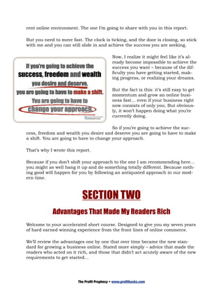 rent online environment. The one I’m going to share with you in this report.

But you need to move fast. The clock is ticking, and the door is closing, so stick
with me and you can still slide in and achieve the success you are seeking.

                                             Now, I realize it might feel like it’s al-
                                             ready become impossible to achieve the
                                             success you want – because of the dif-
                                             ficulty you have getting started, mak-
                                             ing progress, or realizing your dreams.

                                             But the fact is this: it’s still easy to get
                                             momentum and grow an online busi-
                                             ness fast… even if your business right
                                             now consists of only you. But obvious-
                                             ly, it won’t happen doing what you’re
                                             currently doing.

                                         So if you’re going to achieve the suc-
cess, freedom and wealth you desire and deserve you are going to have to make
a shift. You are going to have to change your approach.

That’s why I wrote this report.

Because if you don’t shift your approach to the one I am recommending here…
you might as well hang it up and do something totally different. Because noth-
ing good will happen for you by following an antiquated approach in our mod-
ern time.



                           SECTION TWO
            Advantages That Made My Readers Rich
Welcome to your accelerated short course. Designed to give you my seven years
of hard earned winning experience from the front lines of online commerce.

We’ll review the advantages one by one that over time became the new stan-
dard for growing a business online. Stated more simply – advice that made the
readers who acted on it rich, and those that didn’t act acutely aware of the new
requirements to get started...




                         The Profit Prophecy • www.profithacks.com
 