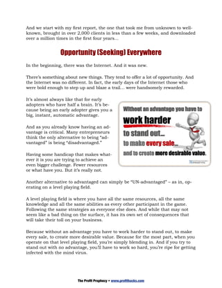 And we start with my first report, the one that took me from unknown to well-
known, brought in over 2,000 clients in less than a few weeks, and downloaded
over a million times in the first four years...


                Opportunity (Seeking) Everywhere
In the beginning, there was the Internet. And it was new.

There’s something about new things. They tend to offer a lot of opportunity. And
the Internet was no different. In fact, the early days of the Internet those who
were bold enough to step up and blaze a trail… were handsomely rewarded.

It’s almost always like that for early
adopters who have half a brain. It’s be-
cause being an early adopter gives you a
big, instant, automatic advantage.

And as you already know having an ad-
vantage is critical. Many entrepreneurs
think the only alternative to being “ad-
vantaged” is being “disadvantaged.”

Having some handicap that makes what-
ever it is you are trying to achieve an
even bigger challenge. Fewer resources
or what have you. But it’s really not.

Another alternative to advantaged can simply be “UN-advantaged” – as in, op-
erating on a level playing field.

A level playing field is where you have all the same resources, all the same
knowledge and all the same abilities as every other participant in the game.
Following the same strategies as everyone else does. And while that may not
seem like a bad thing on the surface, it has its own set of consequences that
will take their toll on your business.

Because without an advantage you have to work harder to stand out, to make
every sale, to create more desirable value. Because for the most part, when you
operate on that level playing field, you’re simply blending in. And if you try to
stand out with no advantage, you’ll have to work so hard, you’re ripe for getting
infected with the mind virus.




                        The Profit Prophecy • www.profithacks.com
 
