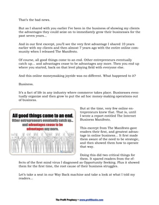 That’s the bad news.

But as I shared with you earlier I’ve been in the business of showing my clients
the advantages they could seize on to immediately grow their businesses for the
past seven years...

And in our first excerpt, you’ll see the very first advantage I shared 10 years
earlier with my clients and then almost 7 years ago with the entire online com-
munity when I released The Manifesto.

Of course, all good things come to an end. Other entrepreneurs eventually
catch up… and advantages cease to be advantages any more. Then you end up
where you started, back on that level playing field with everyone else.

And this online moneymaking joyride was no different. What happened to it?

Business.

It’s a fact of life in any industry where commerce takes place. Businesses even-
tually organize and then grow to put the ad hoc money-making operations out
of business.

                                            But at the time, very few online en-
                                            trepreneurs knew that. That is, until
                                            I wrote a report entitled The Internet
                                            Business Manifesto.

                                            This excerpt from The Manifesto gave
                                            readers their first, and greatest advan-
                                            tage in online business... It first made
                                            them aware of the need to be strategic,
                                            and then showed them how to operate
                                            that way.

                                          Doing this did two critical things for
                                          them. It spared readers from the ef-
fects of the first mind virus I diagnosed as Opportunity Seeking. Plus it showed
them for the first time, the root cause of their business struggles.

Let’s take a seat in our Way Back machine and take a look at what I told my
readers...




                        The Profit Prophecy • www.profithacks.com
 