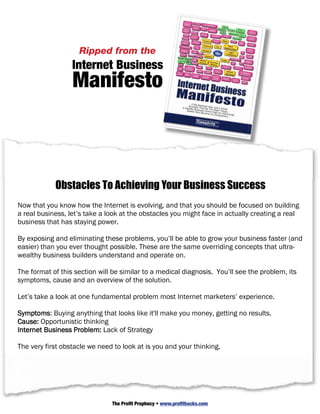 But before I go any further, I want to share what a shoplifting prevention expert once shared
with me when I was in the clothing business. He told me that the sensors on the clothing
and the guards roaming around the store were not really about catching shoplifters, it was to
make your store less appealing from the
                     Ripped than other stores to shoplift in. In other words, you want to
have more security than the others around you – so would be shoplifters will go where it’s
easiest to steal. Internet Business
                  Manifesto
Ultimately you want to create the same effect in the Inter that you operate in. You should
                                                     niche
                                                           net Busin it makes competing
build a business that works so well, where you have enough products ess
                                                          Ma n i f e
with you undesirable. Sophisticated competitors will understand that you could take your
                                                                    A Big                      sto
front end products and give them away free, or with a 100% affiliate commission, and it
                                                                 Busin Business
                                                             A Wealth ess That DidWas Just A Small
                                                                     y Bu         The
                                                                Seeker Wsiness Owner Right Things...
                                                                          ho Beca    Was
                                                                                 me An En An Opportunit
wouldn’t affect your income because you would still have back-ends, cross-sells and upsells.
                                                                                         trepreneu
                                                                                                   r...
                                                                                                        y




And the good news is that you still have time. The Internet is still somewhat like the Wild
West, and you can still stake out your niche and build a real business in it, but I promise you
the opportunity won’t last forever.

Now let’s look at a few obstacles that currently stand in your way…

            Obstacles To Achieving Your Business Success
Now that you know how the Internet is evolving, and that you should be focused on building
a real business, let’s take a look at the obstacles you might face in actually creating a real
business that has staying power.

By exposing and eliminating these problems, you’ll be able to grow your business faster (and
easier) than you ever thought possible. These are the same overriding concepts that ultra-
wealthy business builders understand and operate on.

The format of this section will be similar to a medical diagnosis. You’ll see the problem, its
symptoms, cause and an overview of the solution.

Let’s take a look at one fundamental problem most Internet marketers’ experience.

Symptoms: Buying anything that looks like it'll make you money, getting no results.
Cause: Opportunistic thinking
Internet Business Problem: Lack of Strategy

The very first obstacle we need to look at is you and your thinking.




                               The Profit Prophecy • www.profithacks.com
 