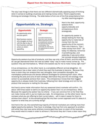 Ripped from the Internet Business Manifesto



The way I see things is that there are two different diametrically opposing ways of thinking
when it comes to building a business and making money online. There’s opportunistic
thinking and strategic thinking. The slide below is from one of the first presentations from
                                                                 my elite coaching program.

                                                                    Here’s the deal, opportunity
                                                                    seekers think
                                                                    opportunistically and
                                                                    entrepreneurs think
                                                                    strategically.

                                                               An opportunity seeker is
                                                               always looking for their big
                                                               opportunity to make lots of
                                                               money from the hot
                                                               opportunity of the moment.
                                                               Their only criteria is, “Can I
                                                               make money from this?” So
                                                               today it’s Adsense, tomorrow
                                                               it something else, and
                                                               yesterday it was some other
                                                               hot concept already forgotten.
Opportunity seekers buy lots of products, and they use only a few of them, and the ones they
do use get abandoned when the next so-called “easy” way to make money comes by. The
question they ask themselves is, “What’s the easiest way for me to make money right now?”

A true entrepreneur, on the other hand, is a completely different animal altogether. An
entrepreneur has a clear vision of what they want the business to become. Because they
have a vision they can analyze their own strengths, their competitor strengths, the
marketplace preferences and devise different strategies for achieving their vision. After
reviewing the pros and cons of each strategic alternative they pick the one strategy most
certain to successfully achieve their vision. The entrepreneur knows that their biggest
opportunity is always inside their business, following their ideal strategy and not the hot
product that everyone is mailing for this week.

And here’s some inside information that any seasoned direct marketer will confirm. It’s
about 100 times easier to sell to an opportunity seeker than it is an entrepreneur. Why?
Because the opportunity seeker has no criteria – if you can convince him or her that they
can make money with it, you’ve made your sale. An entrepreneur, on the other hand, has to
compare what you are offering to their current plans – will it make it easier for them to
achieve their vision? Is this something that fits into their current approach and if it does is it
superior to what they are currently doing?

And here’s the rub, the overwhelming majority of Internet marketers are nothing more than
digital opportunity seekers. They have no strategy, they hop from one approach to another,
and while they may have some arbitrary income goal they have no vision of the business
they would need to create in order to achieve it. And since they don’t have a clear vision they

                     © 2010 Strategic Profits  Web: www.strategicprofits.com             Page 13


                              The Profit Prophecy • www.profithacks.com
 