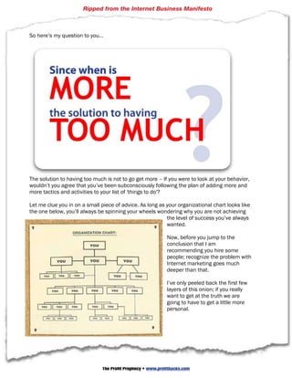 Ripped from the Internet Business Manifesto



So here’s my question to you…




The solution to having too much is not to go get more – If you were to look at your behavior,
wouldn’t you agree that you’ve been subconsciously following the plan of adding more and
more tactics and activities to your list of 'things to do'?

Let me clue you in on a small piece of advice. As long as your organizational chart looks like
the one below, you’ll always be spinning your wheels wondering why you are not achieving
                                                          the level of success you’ve always
                                                          wanted.

                                                             Now, before you jump to the
                                                             conclusion that I am
                                                             recommending you hire some
                                                             people; recognize the problem with
                                                             Internet marketing goes much
                                                             deeper than that.

                                                             I’ve only peeled back the first few
                                                             layers of this onion; if you really
                                                             want to get at the truth we are
                                                             going to have to get a little more
                                                             personal.




                    © 2010 Strategic Profits  Web: www.strategicprofits.com             Page 20


                               The Profit Prophecy • www.profithacks.com
 