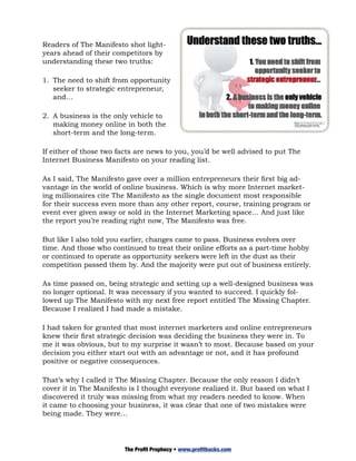 Readers of The Manifesto shot light-
years ahead of their competitors by
understanding these two truths:

1.	 The need to shift from opportunity
    seeker to strategic entrepreneur,
    and…

2.	 A business is the only vehicle to
    making money online in both the
    short-term and the long-term.

If either of those two facts are news to you, you’d be well advised to put The
Internet Business Manifesto on your reading list.

As I said, The Manifesto gave over a million entrepreneurs their first big ad-
vantage in the world of online business. Which is why more Internet market-
ing millionaires cite The Manifesto as the single document most responsible
for their success even more than any other report, course, training program or
event ever given away or sold in the Internet Marketing space… And just like
the report you’re reading right now, The Manifesto was free.

But like I also told you earlier, changes came to pass. Business evolves over
time. And those who continued to treat their online efforts as a part-time hobby
or continued to operate as opportunity seekers were left in the dust as their
competition passed them by. And the majority were put out of business entirely.

As time passed on, being strategic and setting up a well-designed business was
no longer optional. It was necessary if you wanted to succeed. I quickly fol-
lowed up The Manifesto with my next free report entitled The Missing Chapter.
Because I realized I had made a mistake.

I had taken for granted that most internet marketers and online entrepreneurs
knew their first strategic decision was deciding the business they were in. To
me it was obvious, but to my surprise it wasn’t to most. Because based on your
decision you either start out with an advantage or not, and it has profound
positive or negative consequences.

That’s why I called it The Missing Chapter. Because the only reason I didn’t
cover it in The Manifesto is I thought everyone realized it. But based on what I
discovered it truly was missing from what my readers needed to know. When
it came to choosing your business, it was clear that one of two mistakes were
being made. They were…




                        The Profit Prophecy • www.profithacks.com
 
