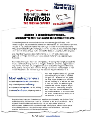 The approach is entirely strategic, it’s about entering or staying in a niche on purpose
because it‘s the best place for you to be, not because you ended up in the niche
because there was an opportunity there.
                   Ripped from the
I work with people just starting out in business, who are committed to starting their
                Internet Business
business right, all the way up to experienced gurus and 200 million dollar companies.
I know that what I am now going to show you works, and it works in every situation

                Manifesto
it’s applied to. It’s the one thing that all businesses no matter what their size must do
if they are going to beat out fierce competition.

                THE MISSING CHAPTER
If you’re in business for yourself, you’ve got to play to win. I know I always do. And if
you are going to win then you are going to have to focus on your strengths where you
have an advantage over competitors. And this is the foundation of great business
strategy and great wealth.

           A Recipe To Becoming A Workaholic…
    And What You Must Do To Avoid This Destructive Force
Some entrepreneurs become workaholics because they get confused. They
mistakenly pick a business because they are interested in the product or the promise
instead of a business where they have an edge because of some natural talents
they’ve refined as strengths. When you work in a business that your natural strengths
don’t provide an advantage in, it’s a recipe for disaster. Long hours, little progress
and mounds of frustration become the norms, as you rely on the backwards
approach of© 2006 Strategic Profits weaknesses to make forward progress14 your
           trying to minimize your Web: www.strategicprofits.com Page in
business.

Remember, this is your life we are talking about. By picking the wrong business to be
in, you are literally forcing yourself to struggle. And this is one of the biggest reasons
why internet marketers fail, struggle or work their butts off for insignificant rewards.
Because they either pick their business through opportunistic niche analysis or even
worse, they choose the business to go into because they are interested in it.

                                              Your mom might have told you “you can
                                              become anything you want to be when
                                              you grow up” – but that was her job to
                                              say that. My job is to take the business
                                              you are currently in, or the one you want
                                              to start and turn it into a seven figure
                                              powerhouse. And it’s my job to tell you
                                              that you cannot be anything that you
                                              want. There are some businesses that
                                              you’ll totally kick butt in, and then there
                                              are others that will end up feeling like a
                                              life sentence in Alcatraz.

I can’t tell you how many times I’ve met people at seminars who are victims of this “I
am interested in this [random topic], so I am going to sell products about it,” sort of
thinking. I used to try and convince them that it’s not the best approach.
Unfortunately they’ve usually been so pumped up to believe (by the people taking
their money) that they can create any sort of successful business; I found any
attempt to change their mind practically useless.

When you pick a business based on your interests rather than your strengths, you are
forcing yourself to work harder Profit Prophecy • www.profithacks.com learn and earn at
                              The
                                  for less (because you are forced to
the same time). It really is that simple. Remember, what you are reading right now is
 