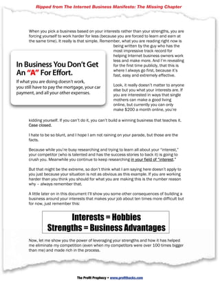 am interested in this [random topic], so I am going to sell products about it,” sort of
thinking. I used to try and convinceBusiness it’s not the best approach. Chapter
    Ripped from The Internet them that Manifesto: The Missing
Unfortunately they’ve usually been so pumped up to believe (by the people taking
their money) that they can create any sort of successful business; I found any
attempt to change their mind practically useless.

When you pick a business based on your interests rather than your strengths, you are
forcing yourself to work harder for less (because you are forced to learn and earn at
the same time). It really is that simple. Remember, what you are reading right now is
                                                being written by the guy who has the
                                                most impressive track record for
                                                helping Internet business owners work
                                                less and make more. And I’m revealing
                                                for the first time publicly, that this is
                                                where I always go first, because it’s
                                                fast, easy and extremely effective.

                                                  Look, it really doesn’t matter to anyone
                                                  else but you what your interests are. If
                                                  you are interested in ways that single
                                                  mothers can make a good living
                                                  online, but currently you can only
                                                  make $200 a month online, you’re

kidding yourself. If you can’t Profits you can’t build a winning business that teaches it.
           © 2006 Strategic do it, Web: www.strategicprofits.com Page 15
Case closed.

I hate to be so blunt, and I hope I am not raining on your parade, but those are the
facts.

Because while you’re busy researching and trying to learn all about your “interest,”
your competitor (who is talented and has the success stories to back it) is going to
crush you. Meanwhile you continue to keep researching in your field of “interest.”

But that might be the extreme, so don’t think what I am saying here doesn’t apply to
you just because your situation is not as obvious as this example. If you are working
harder than you think you should for what you are making this is the number reason
why – always remember that.

A little later on in this document I’ll show you some other consequences of building a
business around your interests that makes your job about ten times more difficult but
for now, just remember this:


                Interests = Hobbies
          Strengths = Business Advantages
Now, let me show you the power of leveraging your strengths and how it has helped
me eliminate my competition (even when my competitors were over 100 times bigger
than me) and made rich in the process.


 Changing The Rules Of The Game To Favor Your Strengths
         And Your Passions Can Make You Rich
                            The Profit Prophecy • www.profithacks.com
 