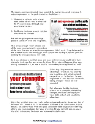 The same opportunistic mind virus infected the market in one of two ways. It
set entrepreneurs on the path that either had them…

1.	 Choosing a niche to build a busi-
    ness based on the “find a need and
    fill it” concept done through key-
    word research, or...

2.	 Building a business around nothing
    more than an interest.

But neither gives you an advantage
(both in the short-term and long-term).

This breakthrough report shared one
of the most counterintuitive revelations
of the time. You see, most online entrepreneurs didn’t see it. They didn’t realize
the Internet would continually get more competitive so they’d pay the price for
making the wrong decision. But I did.

So it was obvious to me that more and more entrepreneurs would fail if they
started a business that was wrong for them. Either started because they were
merely interested in it, or saw a need in the marketplace they’d decided to fill.

                                                Either way, they wouldn’t have an
                                                advantage – which as you know by
                                                now is critical. And with increased
                                                competition on the horizon the con-
                                                sequences of their decision – whether
                                                wrong or right – would be com-
                                                pounded.

                                                But when you build a business
                                                around your strengths, everything
                                                changes. Because a strength pro-
                                                vides both a short and long-term
                                                advantage.

Once they got that point, my readers also understood another important fact of
business life... There is no “A” for effort in business. It all comes down to your
results. So all your hard work and good intentions were no guarantee of being
able to pay your mortgage, buy your groceries, fill you car with gas, or any of
the other things your business was supposed to do for you.




                         The Profit Prophecy • www.profithacks.com
 