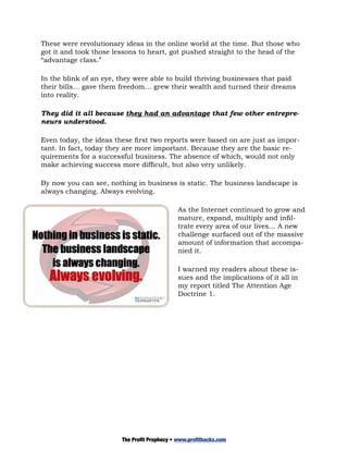 These were revolutionary ideas in the online world at the time. But those who
got it and took those lessons to heart, got pushed straight to the head of the
“advantage class.”

In the blink of an eye, they were able to build thriving businesses that paid
their bills… gave them freedom… grew their wealth and turned their dreams
into reality.

They did it all because they had an advantage that few other entrepre-
neurs understood.

Even today, the ideas these first two reports were based on are just as impor-
tant. In fact, today they are more important. Because they are the basic re-
quirements for a successful business. The absence of which, would not only
make achieving success more difficult, but also very unlikely.

By now you can see, nothing in business is static. The business landscape is
always changing. Always evolving.

                                              As the Internet continued to grow and
                                              mature, expand, multiply and infil-
                                              trate every area of our lives… A new
                                              challenge surfaced out of the massive
                                              amount of information that accompa-
                                              nied it.

                                              I warned my readers about these is-
                                              sues and the implications of it all in
                                              my report titled The Attention Age
                                              Doctrine 1.




                        The Profit Prophecy • www.profithacks.com
 