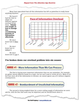 Ripped from The Attention Age Doctrine




      Many h
           have specu
                    ulated that all this in
                              t           nformation has left u powerle to really know
                                                   n          us      ess
any
  ything anym
            more.

       We havven’t
had the time to
   d
ada our
   apt
   enses against
defe
overrload brea
             ak
dowwn. Nobod dy
ever taught u us
how to mana
   w         age
thiss
oveerwhelmin ng
quaantity of
info
   ormation
effe
   ectively.

       We don
            n't
kno how to filter
    ow
it.

      We don
           n't
kno how to
   ow
redu it.
    uce

          n't
     We don
kno how to use it.
  ow


I’ve broke down our ov
         en   n      verload proble into six cau
                           d      em   o       uses:




       The firs is having more im
              st                 mportant in nformation than we can assim
                                                       n                  milate. For example,
we ggather tweenty differe books on a topic but we c
                          ent                 c,       can’t read or review all of it. M
                                                                                       Many of us
feel that since all of the informati
              e          e         ion is relev
                                              vant, we cannot igno any of it without negative
                                                                 ore       f            t
consequences  s.




      The seccond is beiing weighe down by a never e
                                 ed      y         ending sup
                                                            pply of inf
                                                                      formation we never
ask for, with t
              the fear th some m be imp
                        hat      may     portant an we shou know a
                                                  nd        uld        about it.

      34 | P a g e

                                 The Profit Prophecy • www.profithacks.com
 