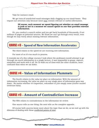 Ripped from The Attention Age Doctrine




      Take for instance email.

      We get tons of unsolicited email messages daily clogging up our email-boxes. They
require our attention only because some may contain relevant or useful information.

            Of course, each moment we spend figuring out whether an email message
            is junk or not is a moment we cannot spend on one that provides relevant
            information.

      Or, you conduct a search online and you get back hundreds of thousands, if not
millions of pages as potential sources. We know we can’t go through every result, even
though we may worry about missing relevant information.




      The third relates to the speed we are receiving new information.

      For most of us it’s too much to process.

It reminds me of a few college courses I took where the professors would attempt to go
through too much information in a single lecture, it was impossible to grasp, capture,
assimilate and work with it all. So I’d walk out of class with the other students, more
confused than when we sat down.




       The fourth relates to the value we place on information: With the amount of
information increasing, the value we place on any single piece of information goes way
down…No matter whether it’s important, redundant or just simply noise (clutter caused
irrelevant data).




      The fifth relates to contradictions in the information we review.

      One source tells us one thing; the next tells us the complete opposite.

     Of course both sources know more about the topic than we do, so we end up with the
dilemma of dealing with these conflicted points of view.




      35 | P a g e

                                 The Profit Prophecy • www.profithacks.com
 