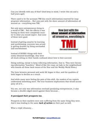 Can you identify with any of that? (And keep in mind, I wrote this six and a
half years ago!)

There used to be the acronym TMI (too much information) reserved for inap-
propriate information... But now just with the sheer amount of information all
around us – everything was TMI.

Not only were entrepreneurs living in
a world of TMI... But the effects it was
having on them were completely coun-
ter to what you would expect. And none
of these were good.

Instead of getting smarter by learning
and synthesizing, everyone was actual-
ly getting dumber by being overloaded
and overwhelmed.

Instead of DOING things with their
newly obtained knowledge, they were
all stuck sitting on their hands confused about how to best succeed.

Doing nothing, except to keep collecting information, that is. They were becom-
ing information “hoarders.” (Kind of like the crazy cat lady in the neighborhood
who hoards all those back issues of the Star and the Weekly World News.)

The lines between personal and work life began to blur, and the qualities of
both began to decline as a result.

And while many were feeling the pain of this shift, the readers of my reports
understood something more. The true business implications that would accom-
pany all of it...

You see, not only was information overload paralyzing entrepreneurs, it also
became a double-edged sword against them because...

It paralyzed their prospects too.

Prospects in their markets were now suffering from the same thing they were.
And it was leading to the same lack of action on their part as well.

What a triple whammy…




                        The Profit Prophecy • www.profithacks.com
 