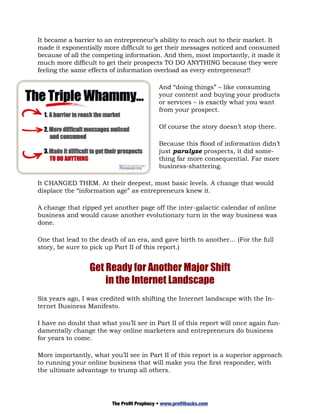 It became a barrier to an entrepreneur’s ability to reach out to their market. It
made it exponentially more difficult to get their messages noticed and consumed
because of all the competing information. And then, most importantly, it made it
much more difficult to get their prospects TO DO ANYTHING because they were
feeling the same effects of information overload as every entrepreneur!!

                                             And “doing things” – like consuming
                                             your content and buying your products
                                             or services – is exactly what you want
                                             from your prospect.

                                             Of course the story doesn’t stop there.

                                             Because this flood of information didn’t
                                             just paralyze prospects, it did some-
                                             thing far more consequential. Far more
                                             business-shattering.

It CHANGED THEM. At their deepest, most basic levels. A change that would
displace the “information age” as entrepreneurs knew it.

A change that ripped yet another page off the inter-galactic calendar of online
business and would cause another evolutionary turn in the way business was
done.

One that lead to the death of an era, and gave birth to another… (For the full
story, be sure to pick up Part II of this report.)


                 Get Ready for Another Major Shift
                     in the Internet Landscape
Six years ago, I was credited with shifting the Internet landscape with the In-
ternet Business Manifesto.

I have no doubt that what you’ll see in Part II of this report will once again fun-
damentally change the way online marketers and entrepreneurs do business
for years to come.

More importantly, what you’ll see in Part II of this report is a superior approach
to running your online business that will make you the first responder, with
the ultimate advantage to trump all others.




                         The Profit Prophecy • www.profithacks.com
 