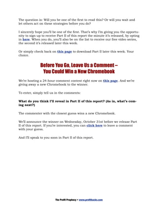 The question is: Will you be one of the first to read this? Or will you wait and
let others act on these strategies before you do?

I sincerely hope you’ll be one of the first. That’s why I’m giving you the opportu-
nity to sign up to receive Part II of this report the minute it’s released, by opting
in here. When you do, you’ll also be on the list to receive our free video series,
the second it’s released later this week.

Or simply check back on this page to download Part II later this week. Your
choice.


               Before You Go, Leave Us a Comment –
                You Could Win a New Chromebook
We’re hosting a 24-hour comment contest right now on this page. And we’re
giving away a new Chromebook to the winner.

To enter, simply tell us in the comments:

What do you think I’ll reveal in Part II of this report? (As in, what’s com-
ing next?)

The commenter with the closest guess wins a new Chromebook.

We’ll announce the winner on Wednesday, October 31st before we release Part
II of this report. If you’re interested, you can click here to leave a comment
with your guess.

And I’ll speak to you soon in Part II of this report.




                          The Profit Prophecy • www.profithacks.com
 