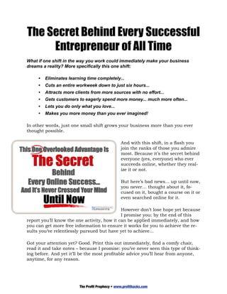 The Secret Behind Every Successful
     Entrepreneur of All Time
What if one shift in the way you work could immediately make your business
dreams a reality? More specifically this one shift:

     •	 Eliminates learning time completely...
     •	 Cuts an entire workweek down to just six hours...
     •	 Attracts more clients from more sources with no effort...		
     •	 Gets customers to eagerly spend more money... much more often...
     •	 Lets you do only what you love...
     •	 Makes you more money than you ever imagined!

In other words, just one small shift grows your business more than you ever
thought possible.

                                                And with this shift, in a flash you
                                                join the ranks of those you admire
                                                most. Because it’s the secret behind
                                                everyone (yes, everyone) who ever
                                                succeeds online, whether they real-
                                                ize it or not.

                                                But here’s bad news... up until now,
                                                you never… thought about it, fo-
                                                cused on it, bought a course on it or
                                                even searched online for it.

                                             However don’t lose hope yet because
                                             I promise you: by the end of this
report you’ll know the one activity, how it can be applied immediately, and how
you can get more free information to ensure it works for you to achieve the re-
sults you’ve relentlessly pursued but have yet to achieve...

Got your attention yet? Good. Print this out immediately, find a comfy chair,
read it and take notes – because I promise: you’ve never seen this type of think-
ing before. And yet it’ll be the most profitable advice you’ll hear from anyone,
anytime, for any reason.




                        The Profit Prophecy • www.profithacks.com
 