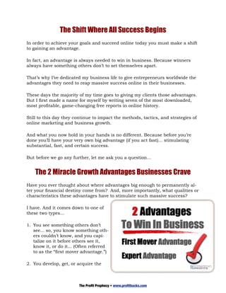 The Shift Where All Success Begins
In order to achieve your goals and succeed online today you must make a shift
to gaining an advantage.

In fact, an advantage is always needed to win in business. Because winners
always have something others don’t to set themselves apart.

That’s why I’ve dedicated my business life to give entrepreneurs worldwide the
advantages they need to reap massive success online in their businesses.

These days the majority of my time goes to giving my clients those advantages.
But I first made a name for myself by writing seven of the most downloaded,
most profitable, game-changing free reports in online history.

Still to this day they continue to impact the methods, tactics, and strategies of
online marketing and business growth.

And what you now hold in your hands is no different. Because before you’re
done you’ll have your very own big advantage (if you act fast)... stimulating
substantial, fast, and certain success.

But before we go any further, let me ask you a question...


    The 2 Miracle Growth Advantages Businesses Crave
Have you ever thought about where advantages big enough to permanently al-
ter your financial destiny come from? And, more importantly, what qualities or
characteristics these advantages have to stimulate such massive success?

I have. And it comes down to one of
these two types...

1.	 You see something others don’t
    see... so, you know something oth-
    ers couldn’t know, and you capi-
    talize on it before others see it,
    know it, or do it... (Often referred
    to as the “first mover advantage.”)

2.	 You develop, get, or acquire the



                         The Profit Prophecy • www.profithacks.com
 