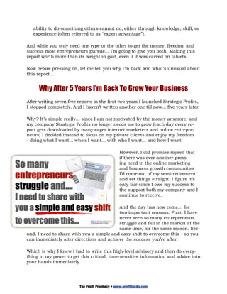 ability to do something others cannot do, either through knowledge, skill, or
   experience (often referred to as “expert advantage”).

And while you only need one type or the other to get the money, freedom and
success most entrepreneurs pursue... I’m going to give you both. Making this
report worth more than its weight in gold, even if it was carved on tablets.

Now before pressing on, let me tell you why I’m back and what’s unusual about
this report...


      Why After 5 Years I’m Back To Grow Your Business
After writing seven free reports in the first two years I launched Strategic Profits,
I stopped completely. And I haven’t written another one till now... five years later.

Why? It’s simple really... since I am not motivated by the money anymore, and
my company Strategic Profits no longer needs me to grow (each day every re-
port gets downloaded by many eager internet marketers and online entrepre-
neurs) I decided instead to focus on my private clients and enjoy my freedom
- doing what I want... when I want... with who I want... and how I want.

                                                 However, I did promise myself that
                                                 if there was ever another press-
                                                 ing need in the online marketing
                                                 and business growth communities
                                                 I’d come out of my semi-retirement
                                                 and set things straight. I figure it’s
                                                 only fair since I owe my success to
                                                 the support both my company and I
                                                 continue to receive.

                                          And the day has now come… for
                                          two important reasons. First, I have
                                          never seen so many entrepreneurs
                                          struggle and fail in the market at the
                                          same time, for the same reason. Sec-
ond, I need to share with you a simple and easy shift to overcome this – so you
can immediately alter directions and achieve the success you’re after.

Which is why I knew I had to write this high-level advisory and then do every-
thing in my power to get this critical, time-sensitive information and advice into
your hands immediately.




                         The Profit Prophecy • www.profithacks.com
 