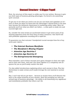 Unusual Structure = A Bigger Payoff
Next, the structure of this report is unlike any I’ve ever written. Because to give
you both types of business growing advantages, I’m forced to do something
quite unusual.

To get you to see what you need to see (so you can know and capitalize on it) I
have to show you (layer by layer) how the advantages I shared freely in the past
have become the minimum requirement to marketing online today. More im-
portantly you’ll see what you didn’t see before… a clear path to easily win and
succeed right now.

So, consider the next section an accelerated chance to get seven years of my
winning experience from the front lines of online commerce. One that’ll end
with profitable epiphanies sounding off in rapid fire.

To guarantee you that outcome I handpicked crucial excerpts from five of my
seven past reports...

    •	 The Internet Business Manifesto
    •	 The Manifesto’s Missing Chapter
    •	 Attention Age Doctrine I
    •	 Attention Age Doctrine II
    •	 The Entrepreneurial Emergency

Now remember, each of these excerpts were game-changers in their own right
and in their own times. And now I put them together in a completely new se-
quence for you so you’ll easily connect the dots.

I’ve also added introductions explaining where each excerpt is from. Plus key
distinctions to make certain you’ll easily leverage the new material in section
three.

Boy, I can’t wait till you get there… because in section three you’ll discover the
keys to the online business of your dreams. How? By providing you with the
second type of business advantage – the ability to do something very significant
and immediately profitable that others can’t do.




                         The Profit Prophecy • www.profithacks.com
 