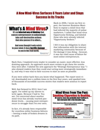 A New Mind-Virus Surfaces 6 Years Later and Stops
                  Success In Its Tracks
                                                 Back in 2006, I wrote my first re-
                                                 port, the Internet Business Mani-
                                                 festo to expose a mind virus that
                                                 had infected the majority of online
                                                 marketers. I called that mind virus
                                                 Opportunity-Seeking, and labeled
                                                 those who were already infected
                                                 “Opportunity Seekers.”

                                                 I felt it was my obligation to share
                                                 that information with the internet
                                                 marketing community because of
                                                 the damage it was doing – because,
                                                 it was the chief cause of failure for
                                                 most online entrepreneurs.

Back then, I implored every reader to consider an easier, more effective, less
draining approach. An approach much more certain to get them the results
they were after. I labeled the new approach the “Strategic Entrepreneur way.” I
also showed readers how they could start acting more strategically immediate-
ly, and why it was vital to their success to start as soon as possible.

If you were online back then you know what happened. The report went vi-
ral, downloaded over a million times in the first four years, and sparked tens
of thousands of incredible success stories that readers were anxious to report
back.

Well, fast forward to 2012, here I am
again. I’ve rolled up my sleeves to
write again. Because I had to. You
see, I’m concerned about another
mind virus has already reached pan-
demic levels… causing more entrepre-
neurs to struggle than I’ve ever seen.

In fact, it’s already been responsible
for countless online business failures
– leaving a wake of broken dreams in
its path.




                        The Profit Prophecy • www.profithacks.com
 
