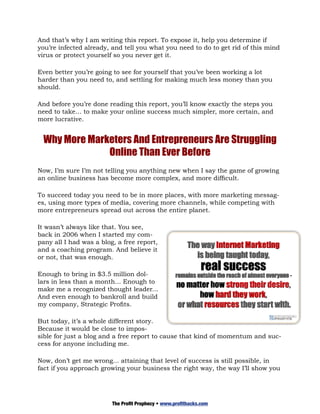 And that’s why I am writing this report. To expose it, help you determine if
you’re infected already, and tell you what you need to do to get rid of this mind
virus or protect yourself so you never get it.

Even better you’re going to see for yourself that you’ve been working a lot
harder than you need to, and settling for making much less money than you
should.

And before you’re done reading this report, you’ll know exactly the steps you
need to take… to make your online success much simpler, more certain, and
more lucrative.


 Why More Marketers And Entrepreneurs Are Struggling
              Online Than Ever Before
Now, I’m sure I’m not telling you anything new when I say the game of growing
an online business has become more complex, and more difficult.

To succeed today you need to be in more places, with more marketing messag-
es, using more types of media, covering more channels, while competing with
more entrepreneurs spread out across the entire planet.

It wasn’t always like that. You see,
back in 2006 when I started my com-
pany all I had was a blog, a free report,
and a coaching program. And believe it
or not, that was enough.

Enough to bring in $3.5 million dol-
lars in less than a month... Enough to
make me a recognized thought leader...
And even enough to bankroll and build
my company, Strategic Profits.

But today, it’s a whole different story.
Because it would be close to impos-
sible for just a blog and a free report to cause that kind of momentum and suc-
cess for anyone including me.

Now, don’t get me wrong... attaining that level of success is still possible, in
fact if you approach growing your business the right way, the way I’ll show you




                         The Profit Prophecy • www.profithacks.com
 