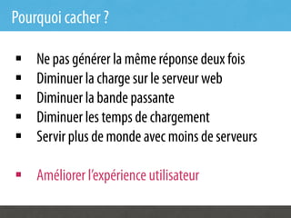 Pourquoi cacher ?

§    Ne pas générer la même réponse deux fois
§    Diminuer la charge sur le serveur web
§    Diminuer la bande passante
§    Diminuer les temps de chargement
§    Servir plus de monde avec moins de serveurs

§  Améliorer l’expérience utilisateur
 